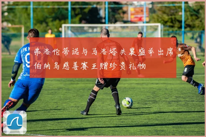 弗洛伦蒂诺与马洛塔共襄盛举出席伯纳乌慈善赛互赠珍贵礼物