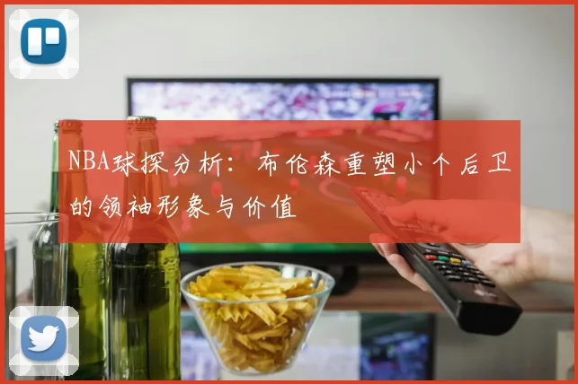 NBA球探分析：布伦森重塑小个后卫的领袖形象与价值