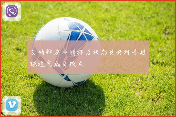 艾纳维谈非洲杯后状态良好对手进球运气成分较大