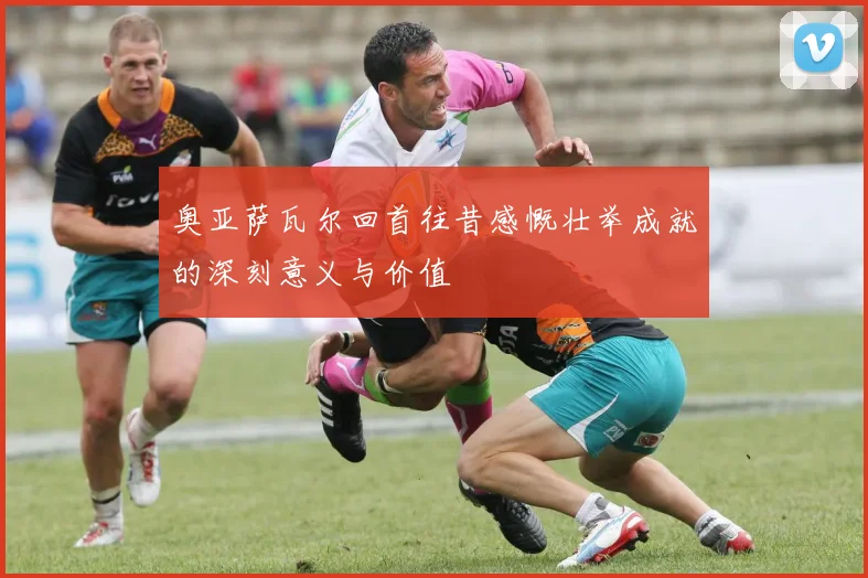 奥亚萨瓦尔回首往昔感慨壮举成就的深刻意义与价值
