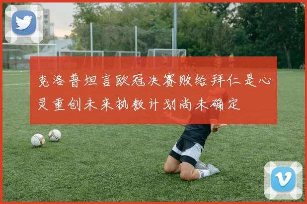 克洛普坦言欧冠决赛败给拜仁是心灵重创未来执教计划尚未确定