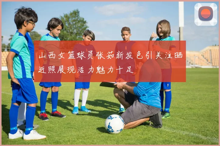 山西女篮球员张茹新发色引关注晒近照展现活力魅力十足