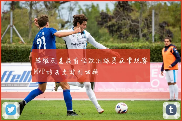 诺维茨基成首位欧洲球员获常规赛MVP的历史时刻回顾