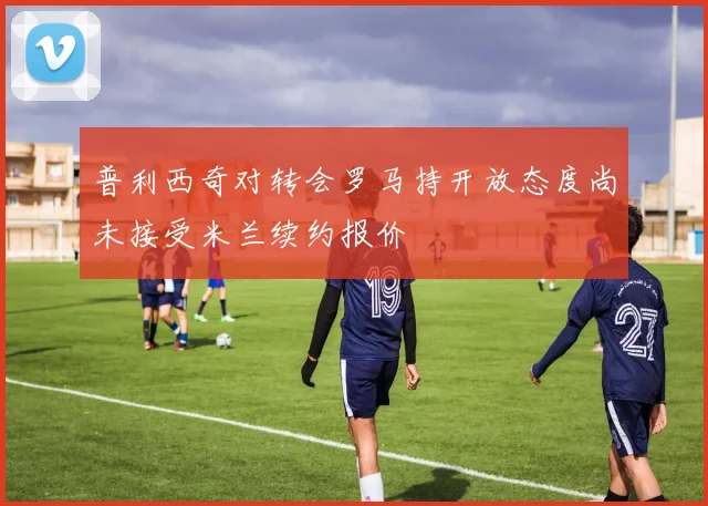 普利西奇对转会罗马持开放态度尚未接受米兰续约报价