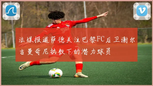 法媒报道萨德关注巴黎FC后卫谢尔吉曼奇尼执教下的潜力球员