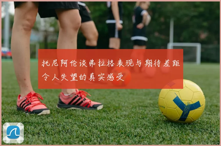 托尼阿伦谈弗拉格表现与期待差距令人失望的真实感受
