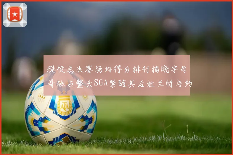 现役总决赛场均得分排行揭晓字母哥独占鳌头SGA紧随其后杜兰特与约基奇争夺第三