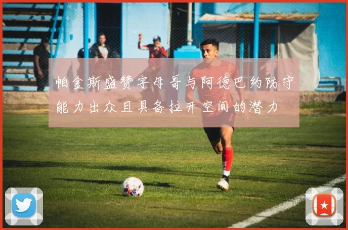帕金斯盛赞字母哥与阿德巴约防守能力出众且具备拉开空间的潜力