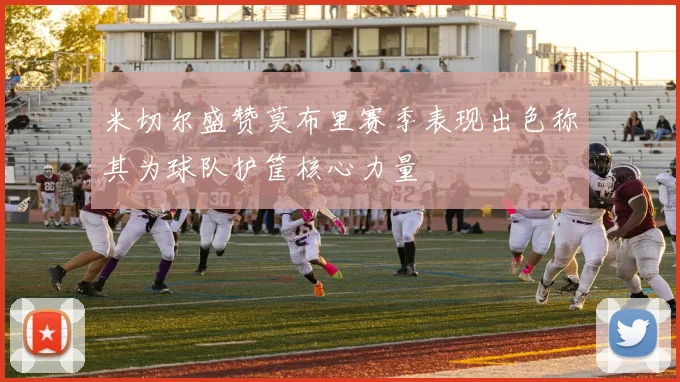 米切尔盛赞莫布里赛季表现出色称其为球队护筐核心力量