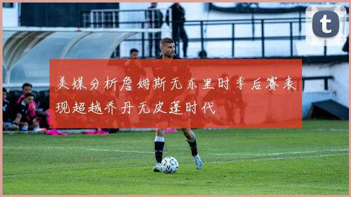 美媒分析詹姆斯无东里时季后赛表现超越乔丹无皮蓬时代