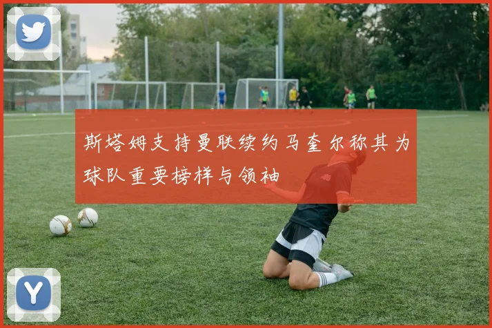 斯塔姆支持曼联续约马奎尔称其为球队重要榜样与领袖