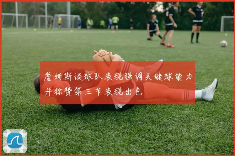 詹姆斯谈球队表现强调关键球能力并称赞第三节表现出色