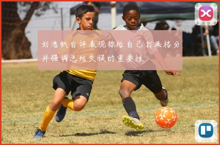 刘浩帆自评表现称给自己打及格分并强调总结失误的重要性