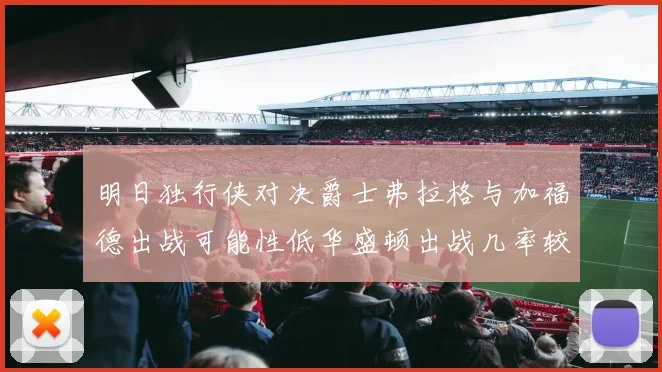 明日独行侠对决爵士弗拉格与加福德出战可能性低华盛顿出战几率较高