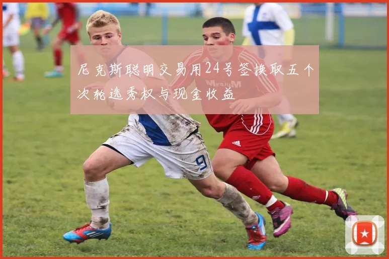 尼克斯聪明交易用24号签换取五个次轮选秀权与现金收益