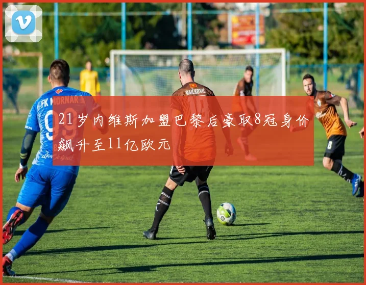 21岁内维斯加盟巴黎后豪取8冠身价飙升至11亿欧元