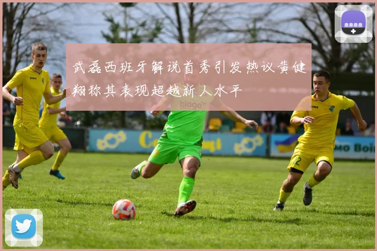 武磊西班牙解说首秀引发热议黄健翔称其表现超越新人水平