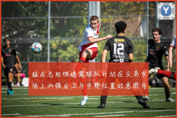 猛龙总经理透露球队计划在交易市场上加强后卫与中锋位置的意图与目标