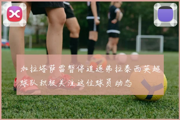 加拉塔萨雷暂停追逐弗拉泰西英超球队积极关注这位球员动态