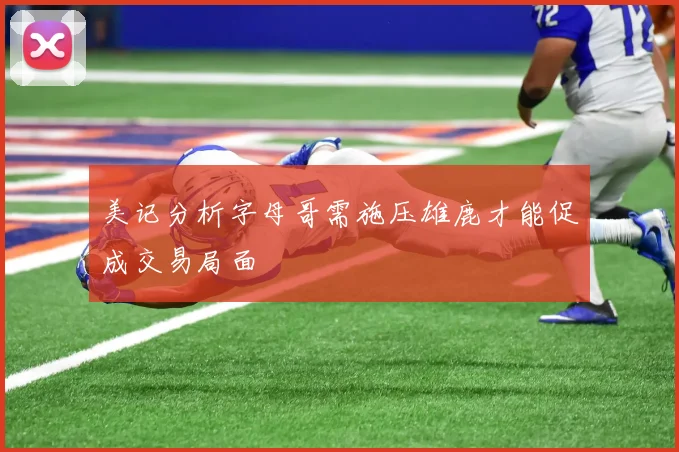 美记分析字母哥需施压雄鹿才能促成交易局面