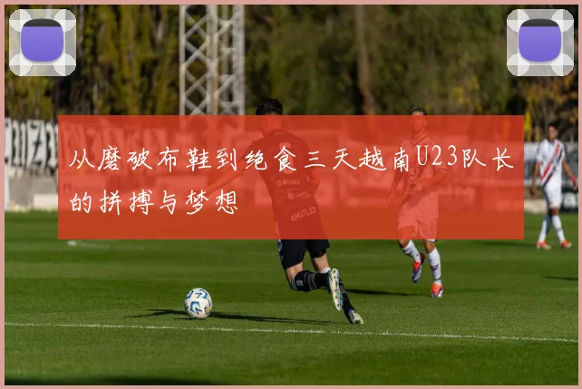 从磨破布鞋到绝食三天越南U23队长的拼搏与梦想