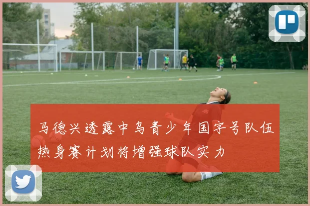 马德兴透露中乌青少年国字号队伍热身赛计划将增强球队实力